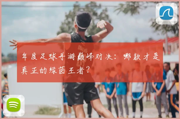 年度足球手游巅峰对决：哪款才是真正的绿茵王者？