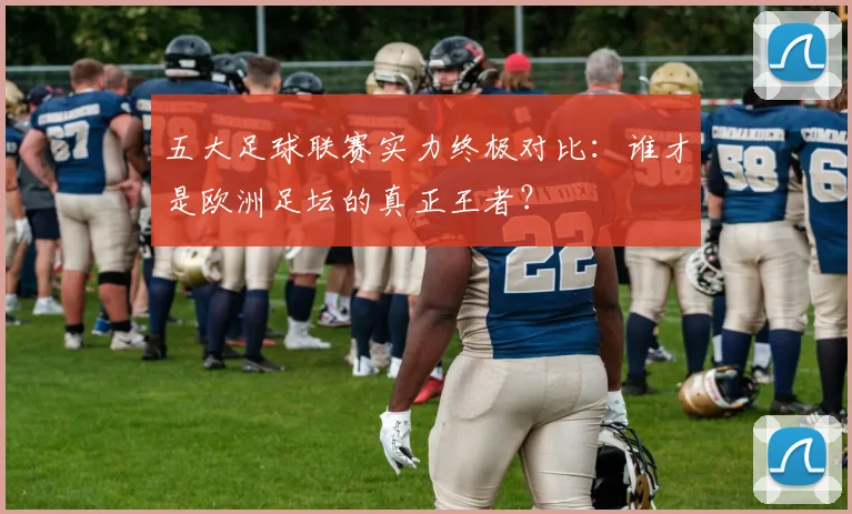 五大足球联赛实力终极对比：谁才是欧洲足坛的真正王者？