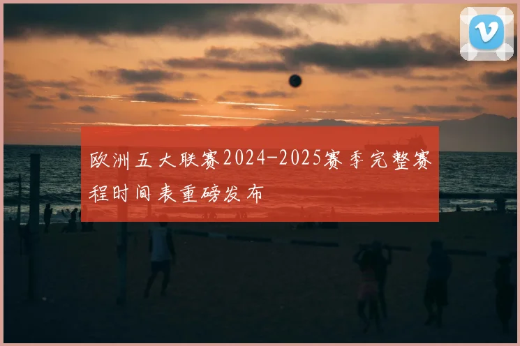 欧洲五大联赛2024-2025赛季完整赛程时间表重磅发布