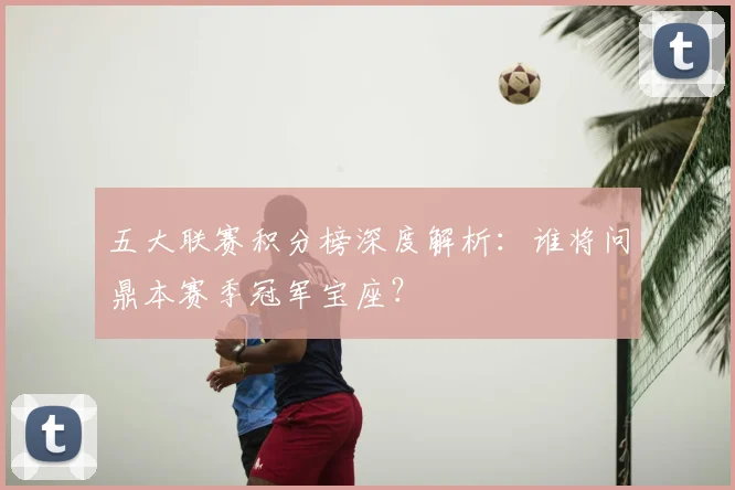 五大联赛积分榜深度解析:谁将问鼎本赛季冠军宝座?