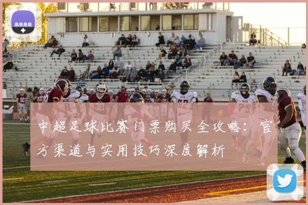 中超足球比赛门票购买全攻略：官方渠道与实用技巧深度解析