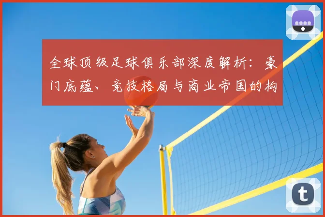 全球顶级足球俱乐部深度解析：豪门底蕴、竞技格局与商业帝国的构建