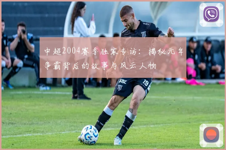 中超2004赛季独家专访：揭秘元年争霸背后的故事与风云人物