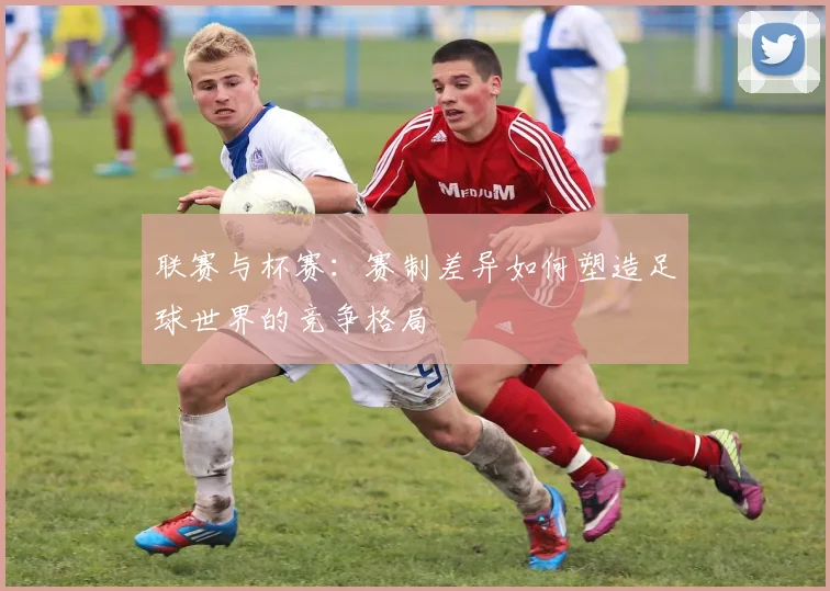 联赛与杯赛：赛制差异如何塑造足球世界的竞争格局