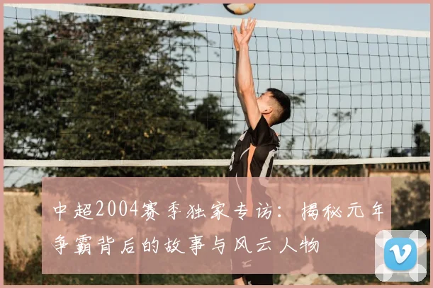 中超2004赛季独家专访:揭秘元年争霸背后的故事与风云人物