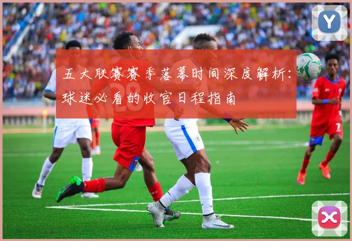 五大联赛赛季落幕时间深度解析：球迷必看的收官日程指南