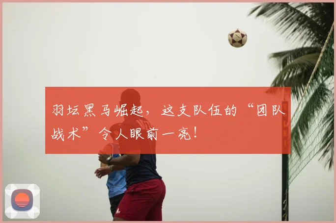 羽坛黑马崛起，这支队伍的“团队战术”令人眼前一亮！