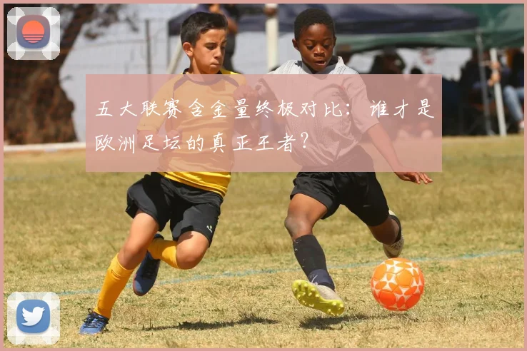 五大联赛含金量终极对比：谁才是欧洲足坛的真正王者？