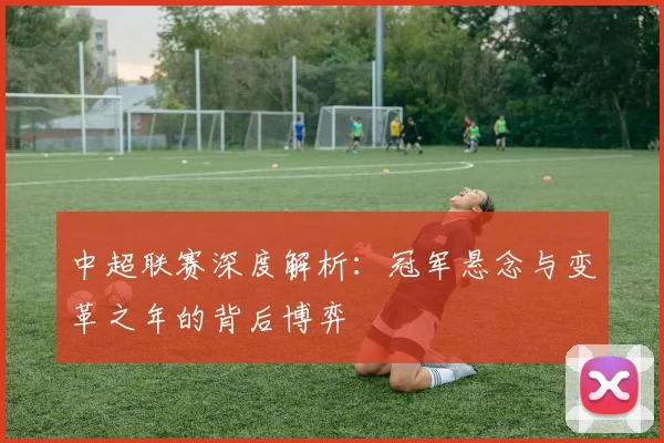中超联赛深度解析:冠军悬念与变革之年的背后博弈
