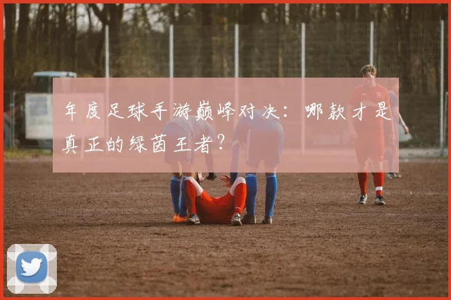 年度足球手游巅峰对决：哪款才是真正的绿茵王者？