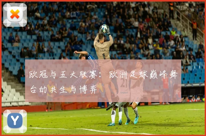 欧冠与五大联赛：欧洲足球巅峰舞台的共生与博弈